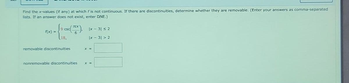 Find the x-values (if any) at which f is not continuous. If there are discontinuities, determine whether they are removable. (Enter your answers as comma-separated
lists. If an answer does not exist, enter DNE.)
f(x) =
9 csc
18,
removable discontinuities
(TEX), 1x - 3| ≤2
6
|x - 3|>2
nonremovable discontinuities
X =
X =