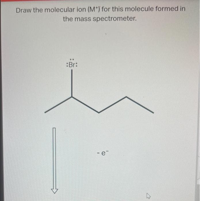 Draw the molecular ion (M+) for this molecule formed in
the mass spectrometer.
Br:
-e
4