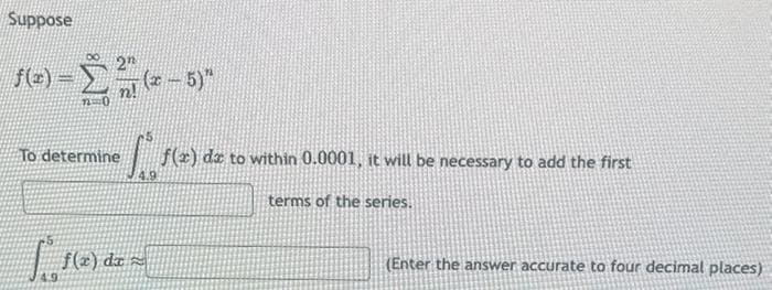 Suppose
- Σ
-25
n!
f(x)
To determine
(x - 5)"
S. f(x) de to within 0.0001, it will be necessary to add the first
terms of the series.
S®¸ ƒ(x) dx =
(Enter the answer accurate to four decimal places)