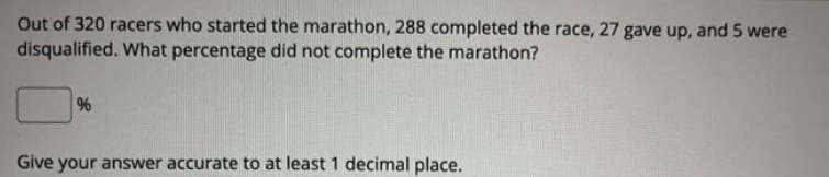 Out of 320 racers who started the marathon, 288 completed the race, 27 gave up, and 5 were
disqualified. What percentage did not complete the marathon?
%
Give your answer accurate to at least 1 decimal place.