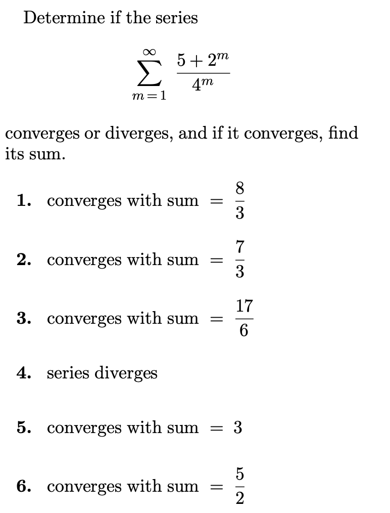 Determine if the series
∞
m=1
5+2m
4m
converges or diverges, and if it converges, find
its sum.
1. converges with sum
2. converges with sum
3. converges with sum
4. series diverges
5. converges with sum
6. converges with sum
=
-
=
=
=
8
3
73
17
6
3
52
2