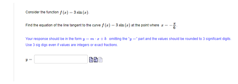 Consider the function f(x) = 3 sin (r).
Find the equation of the line tangent to the curve f(x) = 3 sin (z) at the point where
T
Your response should be in the form y=mx+b omitting the "y =" part and the values should be rounded to 3 significant digits.
Use 3 sig digs even if values are integers or exact fractions.
Y =