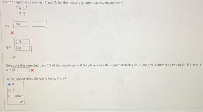 Find the optimal strategies, P and Q, for the row and column players, respectively.
61
P=
62
25
1/6
1/2
1/2
Compute the expected payoff E of the matrix game if the players use their optimal strategies. (Round your answer to two decimal places.)
E=3
Which player does the game favor, if any?
OR
OC
O neither