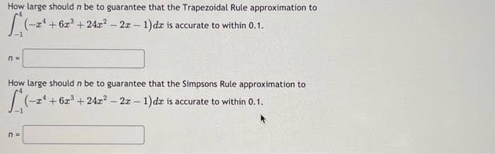 [(-2¹
How large should n be to guarantee that the Trapezoidal Rule approximation to
(-x+6x³ +24x² - 2x - 1)da is accurate to within 0.1.
n =
How large should n be to guarantee that the Simpsons Rule approximation to
(-2¹ +62³ +242² - 2x - 1)dz is accurate to within 0.1.
-1
n=