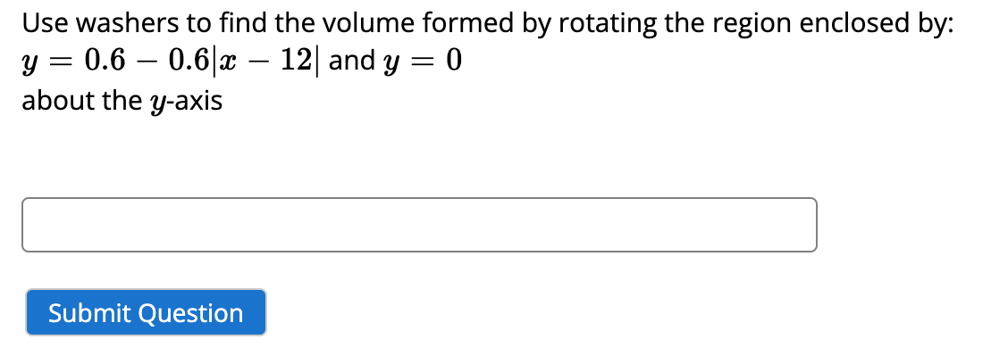 Use washers to find the volume formed by rotating the region enclosed by:
y = 0.6 0.6|x - 12| and y = 0
about the y-axis
Submit Question