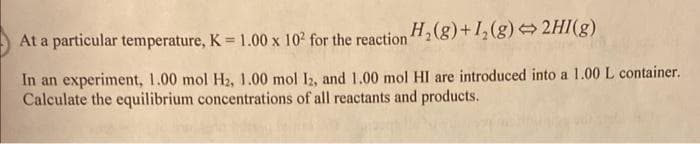 At a particular temperature, K = 1.00 x 10² for the reaction H₂(g) +1₂(g) → 2HI(g)
In an experiment, 1.00 mol H₂, 1.00 mol 12, and 1.00 mol HI are introduced into a 1.00 L container.
Calculate the equilibrium concentrations of all reactants and products.