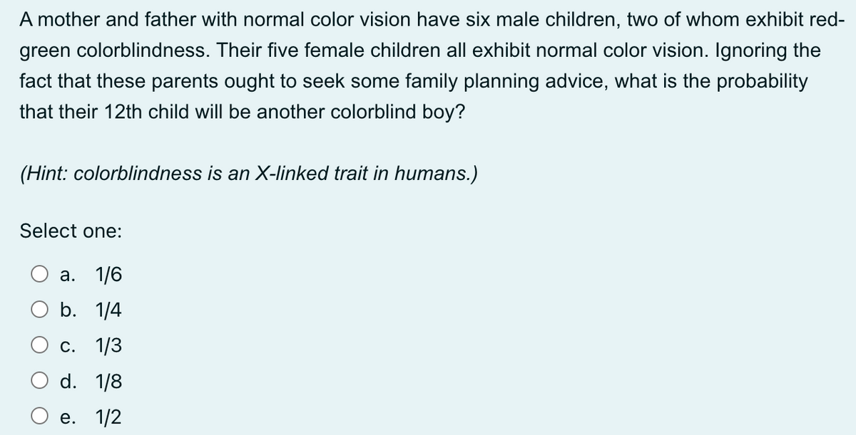 A mother and father with normal color vision have six male children, two of whom exhibit red-
green colorblindness. Their five female children all exhibit normal color vision. Ignoring the
fact that these parents ought to seek some family planning advice, what is the probability
that their 12th child will be another colorblind boy?
(Hint: colorblindness is an X-linked trait in humans.)
Select one:
a. 1/6
b. 1/4
c. 1/3
d. 1/8
e. 1/2