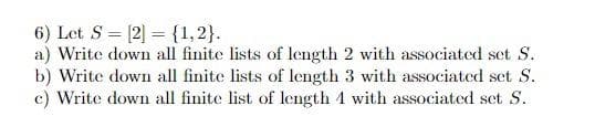 6) Let S [2] = {1,2}.
a) Write down all finite lists of length 2 with associated set S.
b) Write down all finite lists of length 3 with associated set S.
c) Write down all finite list of length 4 with associated set S.