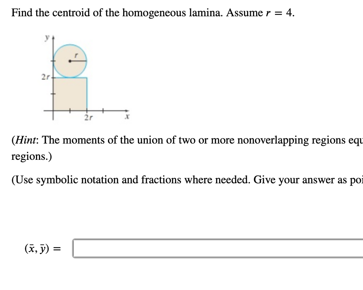 Find the centroid of the homogeneous lamina. Assume r = 4.
2r-
2r
(x, y) =
X
(Hint: The moments of the union of two or more nonoverlapping regions equ
regions.)
(Use symbolic notation and fractions where needed. Give your answer as poi