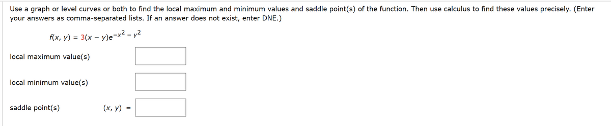 Use a graph or level curves or both to find the local maximum and minimum values and saddle point(s) of the function. Then use calculus to find these values precisely. (Enter
your answers as comma-separated lists. If an answer does not exist, enter DNE.)
f(x, y) = 3(x − y)e-x² - y²
local maximum value(s)
local minimum value(s)
saddle point(s)
(x, y)
=
IN