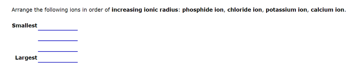 Arrange the following ions in order of increasing ionic radius: phosphide ion, chloride ion, potassium ion, calcium ion.
Smallest
Largest