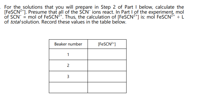 For the solutions that you will prepare in Step 2 of Part I below, calculate the
[FeSCN²+]. Presume that all of the SCN ions react. In Part I of the experiment, mol
of SCN = mol of FeSCN²+. Thus, the calculation of [FeSCN²+] is: mol FeSCN²+ + L
of total solution. Record these values in the table below.
Beaker number
1
2
3
[FeSCN²+]