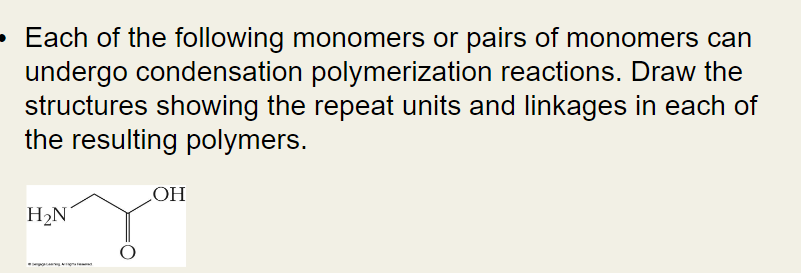 • Each of the following monomers or pairs of monomers can
undergo condensation polymerization reactions. Draw the
structures showing the repeat units and linkages in each of
the resulting polymers.
H₂N
OH