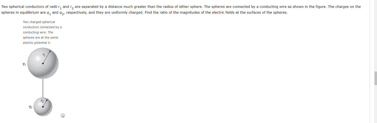 Two spherical conductors of radii r, and r, are separated by a distance much greater than the radius of either sphere. The spheres are connected by a conducting wire as shown in the figure. The charges on the
spheres in equilibrium are q, and q,, respectively, and they are uniformly charged. Find the ratio of the magnitudes of the electric fields at the surfaces of the spheres.
Two charged spherical
conductors connected by a
conducting wire. The
spheres are at the same
electric potential V.
92
