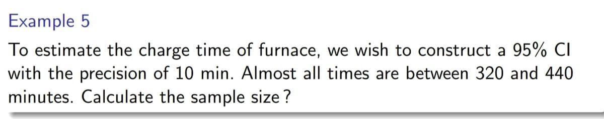 Example 5
To estimate the charge time of furnace, we wish to construct a 95% CI
with the precision of 10 min. Almost all times are between 320 and 440
minutes. Calculate the sample size?