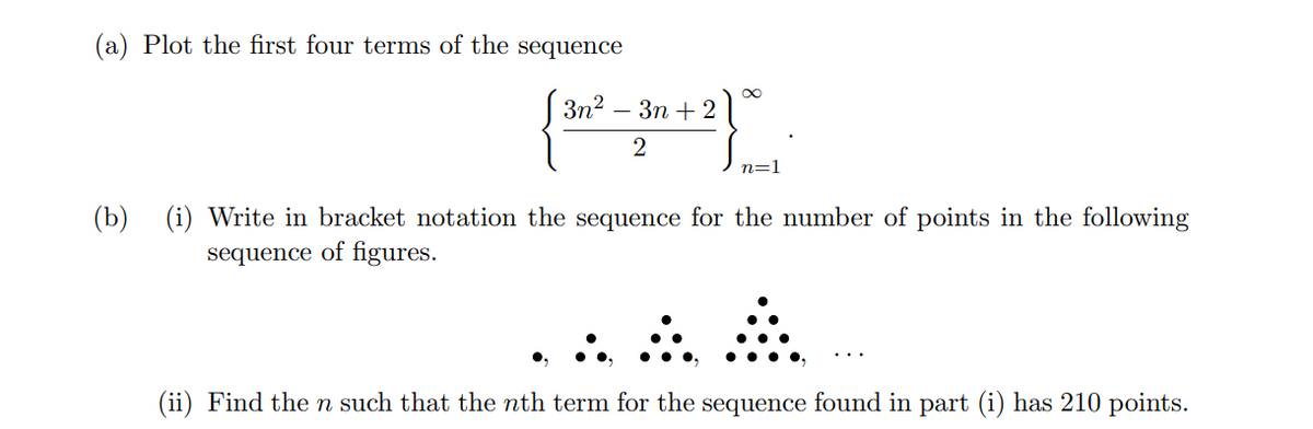 (a) Plot the first four terms of the sequence
3n?
Зп + 2
2
n=1
(b) (i) Write in bracket notation the sequence for the number of points in the following
sequence of figures.
(ii) Find the n such that the nth term for the sequence found in part (i) has 210 points.
