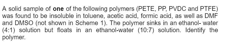 A solid sample of one of the following polymers (PETE, PP, PVDC and PTFE)
was found to be insoluble in toluene, acetic acid, formic acid, as well as DMF
and DMSO (not shown in Scheme 1). The polymer sinks in an ethanol- water
(4:1) solution but floats in an ethanol-water (10:7) solution. Identify the
polymer.