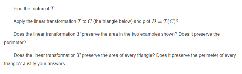 Find the matrix of T.
Apply the linear transformation T to C (the triangle below) and plot D = T(C)?
Does the linear transformation T preserve the area in the two examples shown? Does it preserve the
perimeter?
Does the linear transformation T preserve the area of every triangle? Does it preserve the perimeter of every
triangle? Justify your answers.
