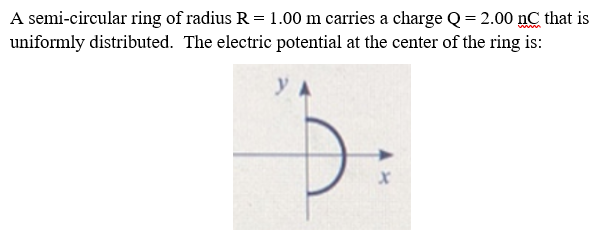 A semi-circular ring of radius R = 1.00 m carries a charge Q= 2.00 nC that is
uniformly distributed. The electric potential at the center of the ring is:
