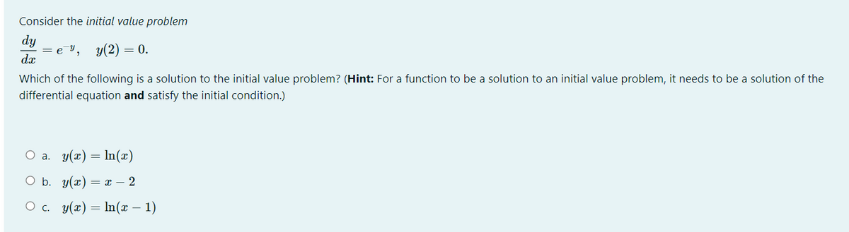 Consider the initial value problem
dy
= e Y, y(2) =
dæ
= 0.
Which of the following is a solution to the initial value problem? (Hint: For a function to be a solution to an initial value problem, it needs to be a solution of the
differential equation and satisfy the initial condition.)
O a. y(x) = In(æ)
O b. y(x) =
x – 2
O c. y(x) = In(x – 1)
