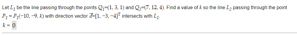 Let L, be the line passing through the points Q=(1, 3, 1) and Q=(7, 12, 4). Find a value of k so the line L, passing through the point
P7 = P;(-10, -9, k) with direction vector d=[1, -3, -4]" intersects with L,.
k = 0
