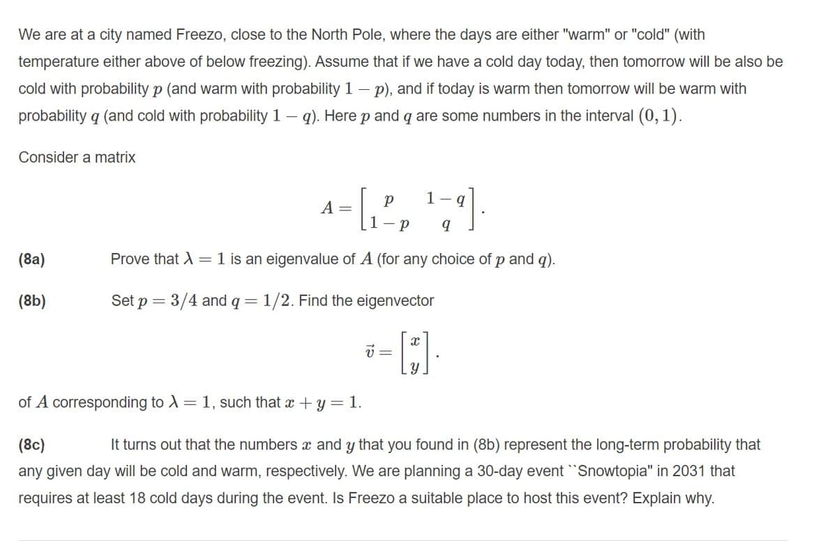 We are at a city named Freezo, close to the North Pole, where the days are either "warm" or "cold" (with
temperature either above of below freezing). Assume that if we have a cold day today, then tomorrow will be also be
cold with probability p (and warm with probability 1 – p), and if today is warm then tomorrow will be warm with
probability q (and cold with probability 1 – q). Here p and q are some numbers in the interval (0, 1).
Consider a matrix
1-
A =
(8a)
Prove that A = 1 is an eigenvalue of A (for any choice of p and q).
(8b)
Set p = 3/4 and q = 1/2. Find the eigenvector
v =
of A corresponding to A= 1, such that x + y = 1.
(8c)
It turns out that the numbers x and y that you found in (8b) represent the long-term probability that
any given day will be cold and warm, respectively. We are planning a 30-day event Snowtopia" in 2031 that
requires at least 18 cold days during the event. Is Freezo a suitable place to host this event? Explain why.
