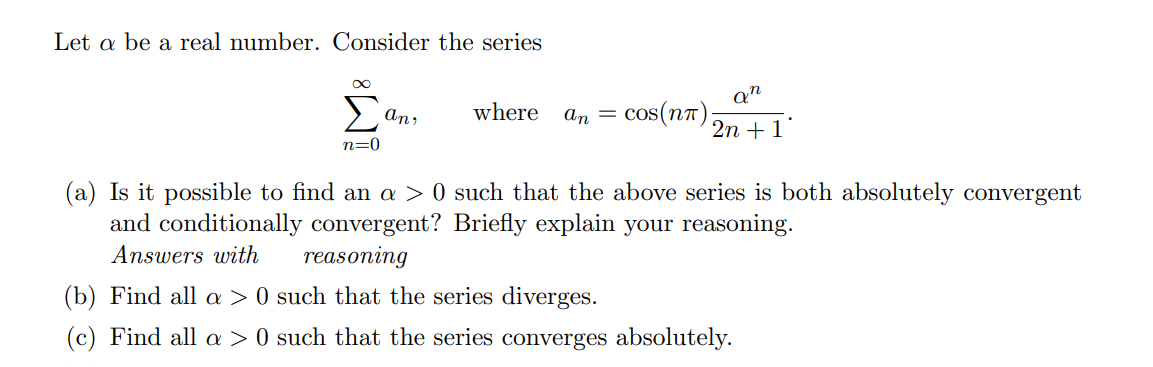 Let a be a real number. Consider the series
Σ
Qn
cos(n7);
An,
where
an =
2n + 1
n=0
(a) Is it possible to find an a > 0 such that the above series is both absolutely convergent
and conditionally convergent? Briefly explain your reasoning.
Answers with
reasoning
(b) Find all a > 0 such that the series diverges.
(c) Find all a > 0 such that the series converges absolutely.
