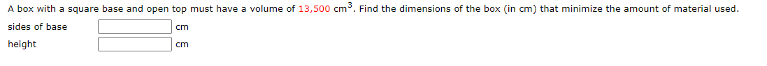 A box with a square base and open top must have a volume of 13,500 cm³. Find the dimensions of the box (in cm) that minimize the amount of material used.
sides of base
cm
height
cm
