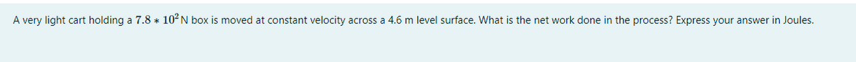 A very light cart holding a 7.8 * 102N box is moved at constant velocity across a 4.6 m level surface. What is the net work done in the process? Express your answer in Joules.
