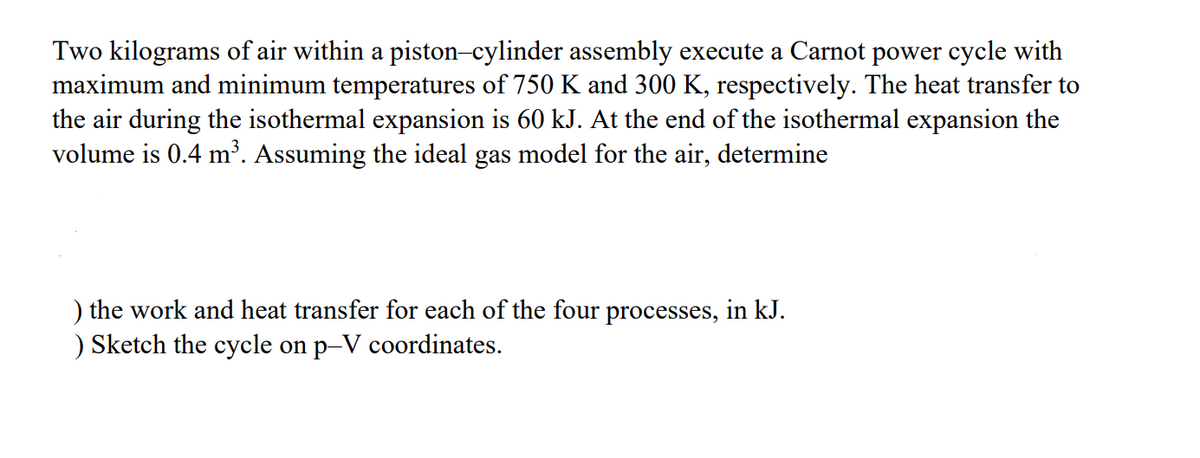 Two kilograms of air within a piston-cylinder assembly execute a Carnot power cycle with
maximum and minimum temperatures of 750 K and 300 K, respectively. The heat transfer to
the air during the isothermal expansion is 60 kJ. At the end of the isothermal expansion the
volume is 0.4 m³. Assuming the ideal gas model for the air, determine
) the work and heat transfer for each of the four processes, in kJ.
) Sketch the cycle on p-V coordinates.