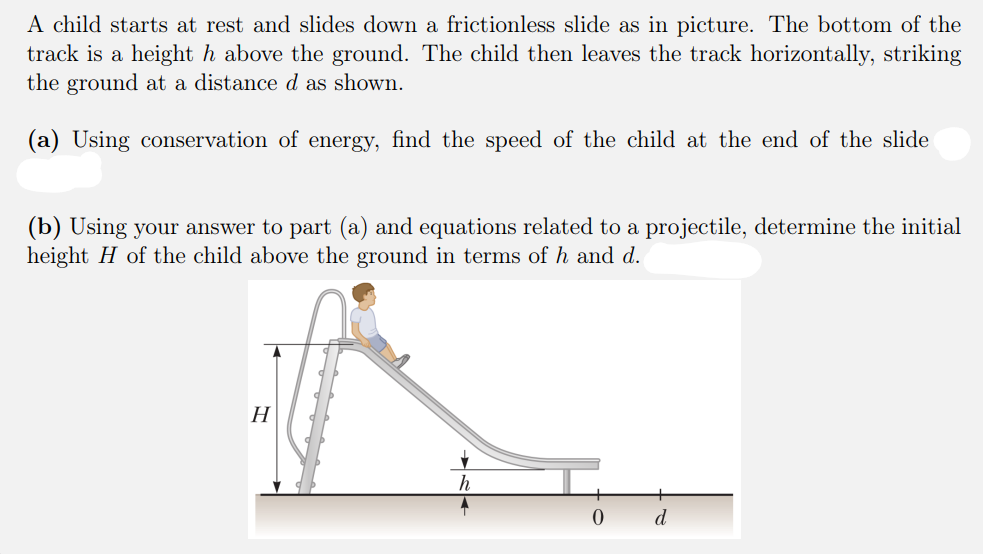 A child starts at rest and slides down a frictionless slide as in picture. The bottom of the
track is a height h above the ground. The child then leaves the track horizontally, striking
the ground at a distance d as shown.
(a) Using conservation of energy, find the speed of the child at the end of the slide
(b) Using your answer to part (a) and equations related to a projectile, determine the initial
height H of the child above the ground in terms of h and d.
Н
d
