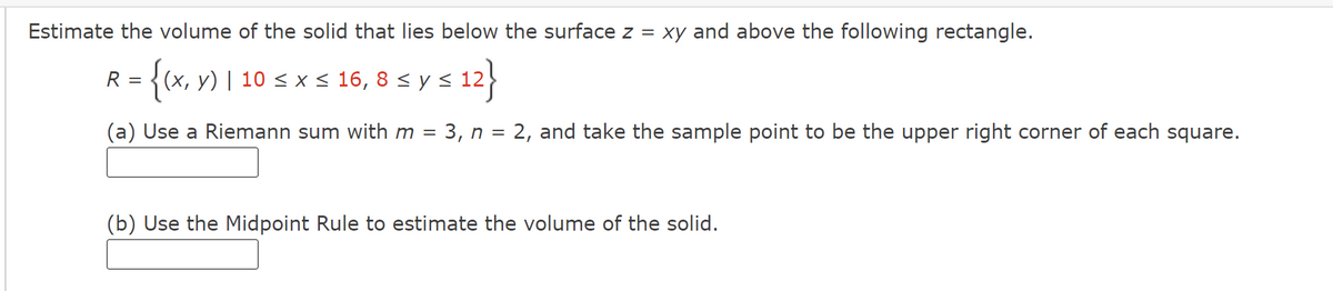 Estimate the volume of the solid that lies below the surface z = xy and above the following rectangle.
:{(x, y) | 10 ≤ x ≤ 16, 8 ≤ y ≤ 12
(a) Use a Riemann sum with m = 3, n = 2, and take the sample point to be the upper right corner of each square.
R =
(b) Use the Midpoint Rule to estimate the volume of the solid.