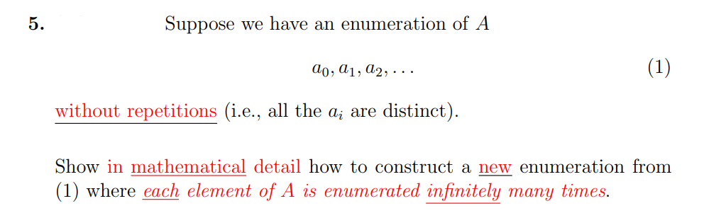 5.
Suppose we have an enumeration of A
ao, a1, A2, ·..
(1)
without repetitions (i.e., all the a; are distinct).
Show in mathematical detail how to construct a new enumeration from
(1) where each element of A is enumerated infinitely many times.
