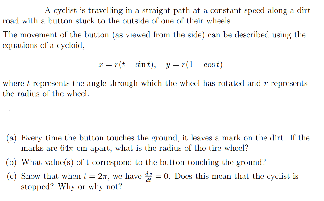 A cyclist is travelling in a straight path at a constant speed along a dirt
road with a button stuck to the outside of one of their wheels.
The movement of the button (as viewed from the side) can be described using the
equations of a cycloid,
— r(t — sin t), у %3 г(1 — сo
st)
x =
where t represents the angle through which the wheel has rotated and r represents
the radius of the wheel.
(a) Every time the button touches the ground, it leaves a mark on the dirt. If the
marks are 64T cm apart, what is the radius of the tire wheel?
(b) What value(s) of t correspond to the button touching the ground?
dx
(c) Show that when t = 2T, we have
0. Does this mean that the cyclist is
stopped? Why or why not?
