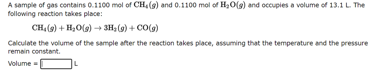 A sample of gas contains 0.1100 mol of CH4 (9) and 0.1100 mol of H₂O(g) and occupies a volume of 13.1 L. The
following reaction takes place:
CH4 (9) + H₂O(g) → 3H₂(g) + CO(g)
Calculate the volume of the sample after the reaction takes place, assuming that the temperature and the pressure
remain constant.
Volume =