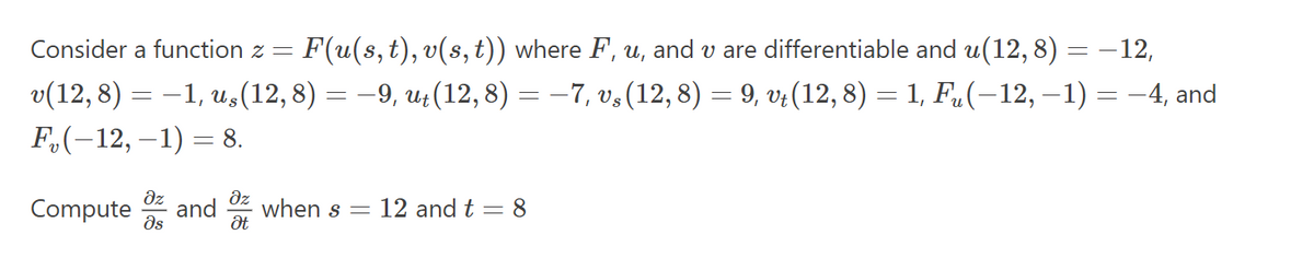 Consider a function z =
F(u(s, t), v(s, t)) where F, u, and v are differentiable and u(12, 8) = −12,
v(12, 8) = −1, uş (12, 8) = −9, ut (12, 8) = −7, v§ (12, 8) = 9, vt (12, 8) = 1, Fµ(−12, −1) = −4, and
F₂(-12, -1) = 8.
əz
дz
Compute and when s = 12 and t = 8
Əs
Ət