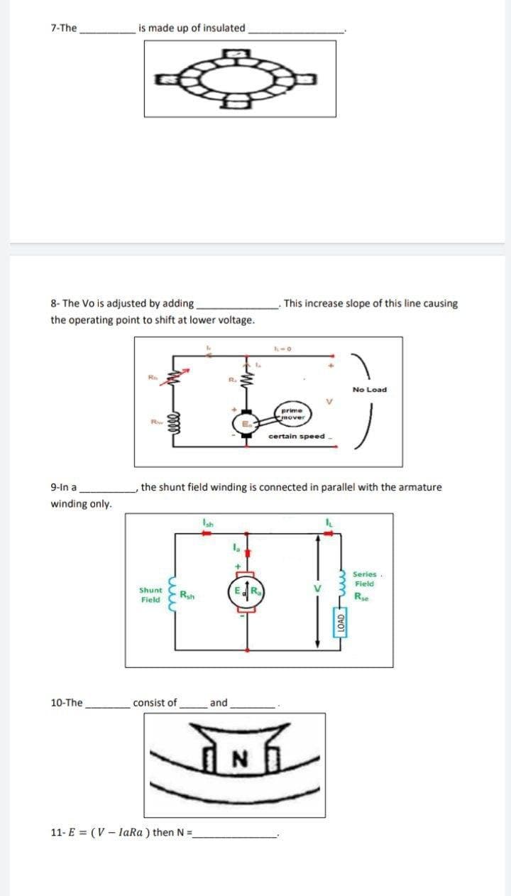 7-The
is made up of insulated
8- The Vo is adjusted by adding.
This increase slope of this line causing
the operating point to shift at lower voltage.
No Load
prime
mover
certain speed-
9-In a
the shunt field winding is connected in parallel with the armature
winding only.
Ish
Series.
Field
Shunt
Field
Rsh
R
10-The
consist of
and
11- E = (V - laRa ) then N =
