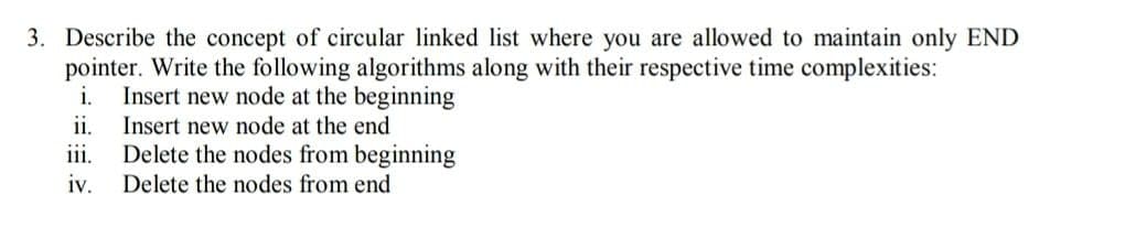 3. Describe the concept of circular linked list where you are allowed to maintain only END
pointer. Write the following algorithms along with their respective time complexities:
i.
Insert new node at the beginning
ii.
Insert new node at the end
iii.
Delete the nodes from beginning
iv.
Delete the nodes from end
