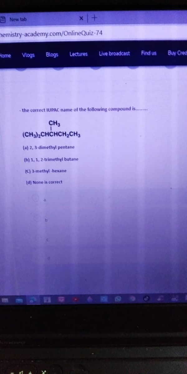 A New tab
nemistry-academy.com/OnlineQuiz-74
Home
Vlogs
Blogs
Lectures
Live broadcast
Find us
Buy Credt
- the correct IUPAC name of the following compound is...
CH3
(CH3)2CHCHCH,CH3
(a) 2, 3-dimethyl pentane
(b) 1, 1, 2-trimethyl butane
(C) 3-methyl -hexane
(d) None is correct
