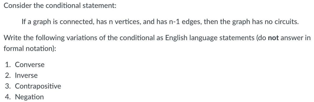 Consider the conditional statement:
If a graph is connected, has n vertices, and has n-1 edges, then the graph has no circuits.
Write the following variations of the conditional as English language statements (do not answer in
formal notation):
1. Converse
2. Inverse
3. Contrapositive
4. Negation