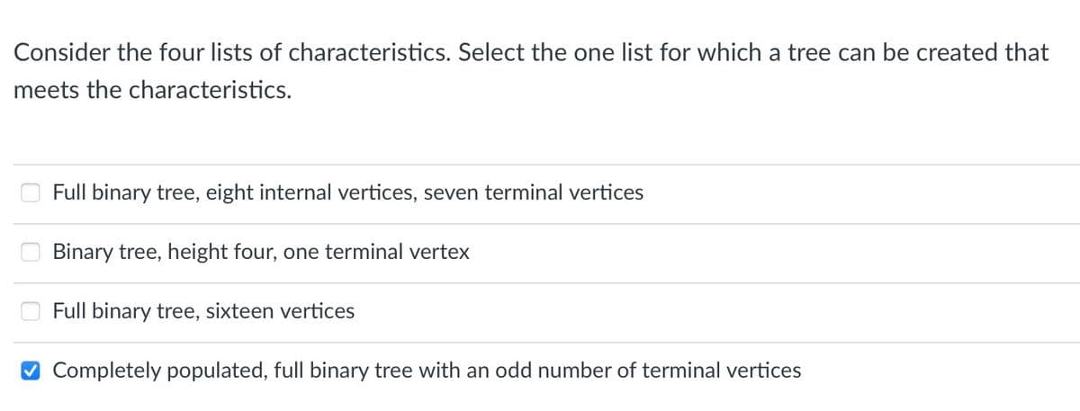 Consider the four lists of characteristics. Select the one list for which a tree can be created that
meets the characteristics.
Full binary tree, eight internal vertices, seven terminal vertices
Binary tree, height four, one terminal vertex
Full binary tree, sixteen vertices
Completely populated, full binary tree with an odd number of terminal vertices