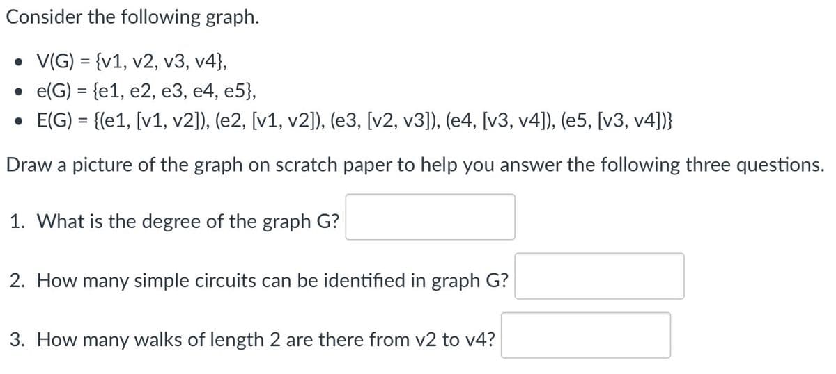 Consider the following graph.
• V(G) = {v1, v2, v3, v4},
e(G) = {e1, e2, e3, e4, e5},
• E(G) = {(e1, [v1, v2]), (e2, [v1, v2]), (e3, [v2, v3]), (e4, [v3, v4]), (e5, [v3, v4])}
Draw a picture of the graph on scratch paper to help you answer the following three questions.
1. What is the degree of the graph G?
2. How many simple circuits can be identified in graph G?
3. How many walks of length 2 are there from v2 to v4?