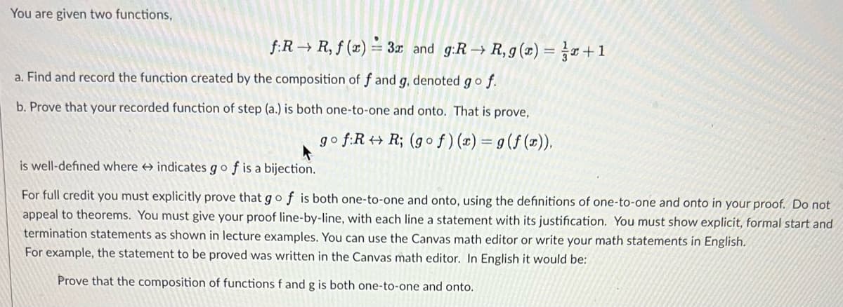 You are given two functions,
f:R→ R, f(x) = 3r and g:R→ R, g(x) = x + 1
a. Find and record the function created by the composition of f and g, denoted go f.
b. Prove that your recorded function of step (a.) is both one-to-one and onto. That is prove,
go f:RR; (gof)(x) = g(f(x)),
is well-defined where indicates go f is a bijection.
For full credit you must explicitly prove that go f is both one-to-one and onto, using the definitions of one-to-one and onto in your proof. Do not
appeal to theorems. You must give your proof line-by-line, with each line a statement with its justification. You must show explicit, formal start and
termination statements as shown in lecture examples. You can use the Canvas math editor or write your math statements in English.
For example, the statement to be proved was written in the Canvas math editor. In English it would be:
Prove that the composition of functions f and g is both one-to-one and onto.