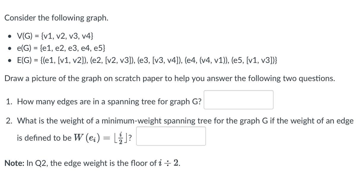 Consider the following graph.
• V(G) = {v1, v2, v3, v4}
e(G) = {e1, e2, e3, e4, e5}
• E(G) = {(e1, [v1, v2]), (e2, [v2, v3]), (e3, [v3, v4]), (e4, (v4, v1)), (e5, [v1, v3])}
Draw a picture of the graph on scratch paper to help you answer the following two questions.
1. How many edges are in a spanning tree for graph G?
2. What is the weight of a minimum-weight spanning tree for the graph G if the weight of an edge
is defined to be W (ei) = []?
Note: In Q2, the edge weight is the floor of i÷ 2.