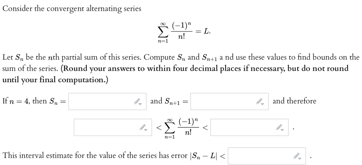 Consider the convergent alternating series
If n = 4, then Sn
=
ID
M8
->
n=1
Let Sn be the nth partial sum of this series. Compute S₂ and Sn+1 a nd use these values to find bounds on the
sum of the series. (Round your answers to within four decimal places if necessary, but do not round
until your final computation.)
−1)n
n!
and Sn+1
∞
n=1
—
=
L.
−1)n
n!
This interval estimate for the value of the series has error |Sn — L| <
and therefore
-