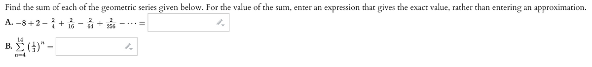 Find the sum of each of the geometric series given below. For the value of the sum, enter an expression that gives the exact value, rather than entering an approximation.
A. −8+2 - 4/1
2
+
16
2
2
+
64 256
14
"
Β. Σ (3)"
n=4
=