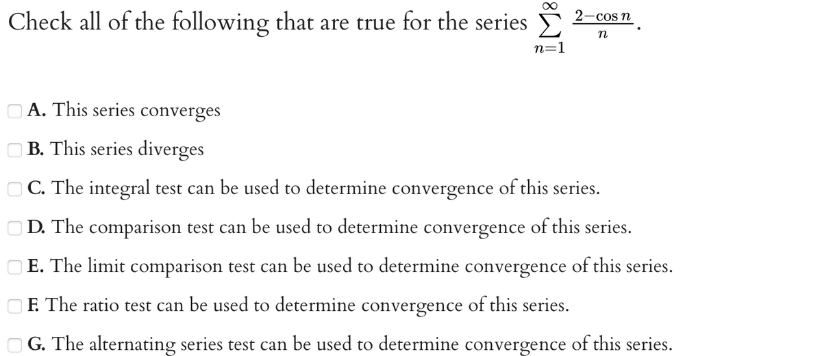 Check all of the following that are true for the series
8
n=1
2-cos n
n
A. This series converges
B. This series diverges
C. The integral test can be used to determine convergence of this series.
D. The comparison test can be used to determine convergence of this series.
E. The limit comparison test can be used to determine convergence of this series.
F. The ratio test can be used to determine convergence of this series.
G. The alternating series test can be used to determine convergence of this series.