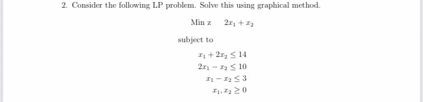 2. Consider the following LP problem. Solve this using graphical method.
Min z
211 + 1₂
subject to
1 + 2x₂ ≤ 14
2x1 - x₂ < 10
11-1₂ ≤3
I1, I2 20