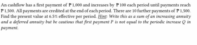 An cashflow has a first payment of P 1,000 and increases by P 100 each period until payments reach
P 1,500. All payments are credited at the end of each period. There are 10 further payments of P 1,500.
Find the present value at 6.5% effective per period. Hint: Write this as a sum of an increasing annuity
and a deferred annuity but be cautious that first payment P is not equal to the periodic increase Q in
payment.