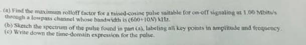 (a) Find the maximum rolloff factor for a raised-cosine pulse suitable for on-off signaling at 1.00 Mbits/s
through a lowpass channel whose bandwidth is (600+10N) KHz.
(b) Sketch the spectrum of the pulse found in part (a), labeling all key points in amplitude and frequency.
(c) Write down the time-domain expression for the pulse.